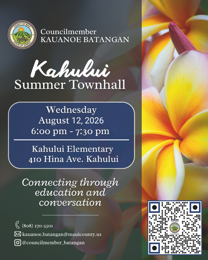 Decorative background with text that says: "Councilmember Kauanoe Batangan, Kahului Summer Townhall, Wednesday, August 12, 2026, 6 p.m. - 7:30 p.m., Kahului Elementary, 410 Hina Ave. Kahului, Connecting through education and conversation, 808-270-5501, kauanoe.batangan@mauicounty.us, @councilmember_batangan, QR code in bottom right corner of screen.