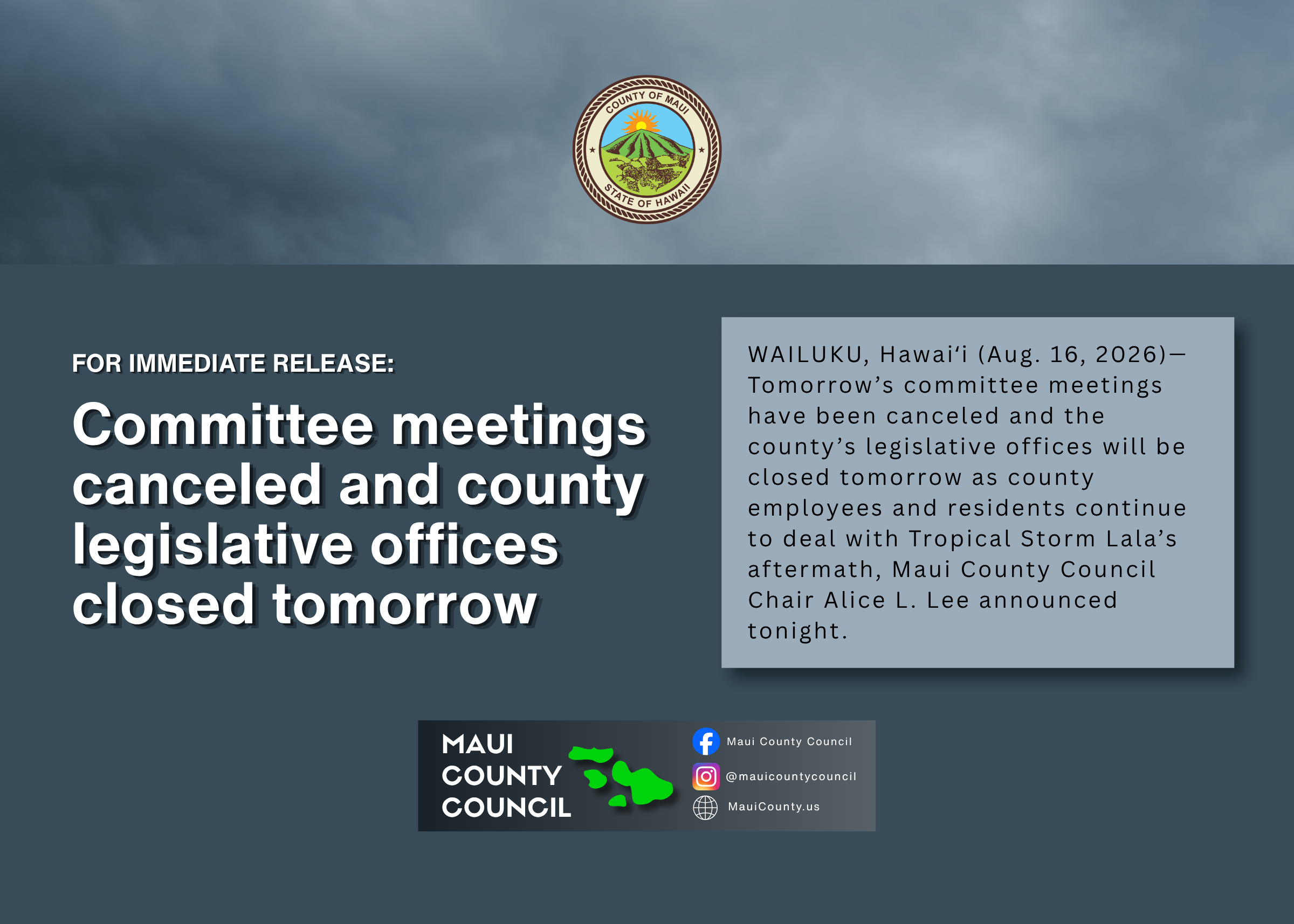 Decorative background with county seal over storm clouds and text that says: For Immediate Release: Committee meetings canceled and county legislative offices closed tomorrow, WAILUKU, Hawaiʻi (Aug. 16, 2026)—Tomorrow’s committee meetings have been canceled and the county’s legislative offices will be closed tomorrow as county employees and residents continue to deal with Tropical Storm Lala’s aftermath, Maui County Council Chair Alice L. Lee announced tonight.," Maui County Council logo at bottom of screen and social media handles.