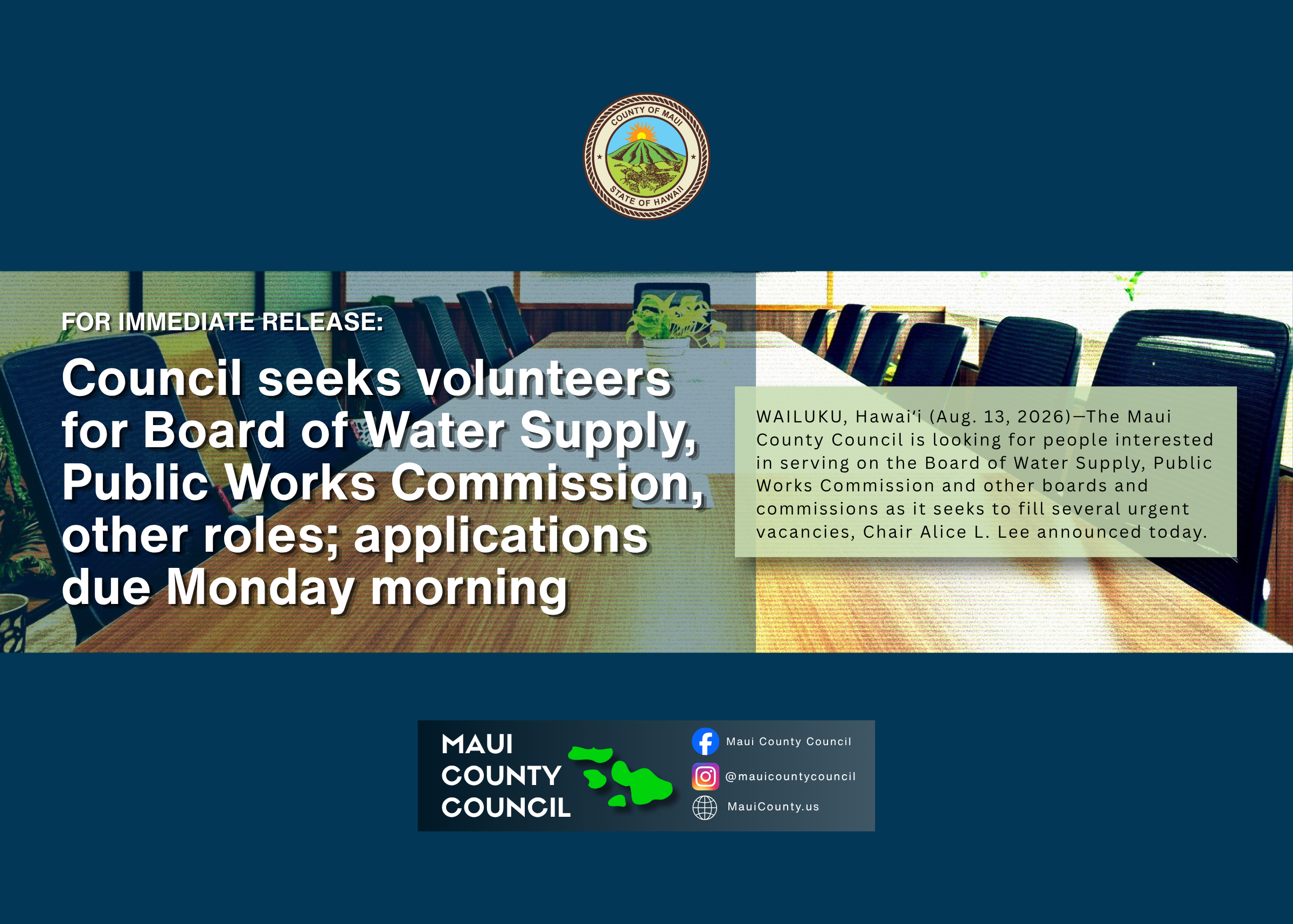 Decorative background with county seal at top, photo of a boardroom in the middle, text that says, "For Immediate Release: Council seeks volunteers for Board of Water Supply, Public Works Commission, other roles; applications due Monday morning, WAILUKU, Hawaiʻi (Aug. 13, 2026)—The Maui County Council is looking for people interested in serving on the Board of Water Supply, Public Works Commission and other boards and commissions as it seeks to fill several urgent vacancies, Chair Alice L. Lee announced today," Maui County Council logo and social media handles at bottom of screen.